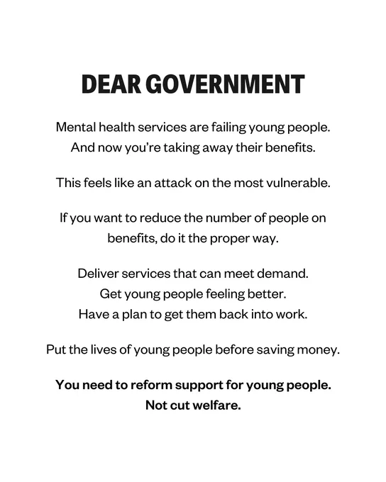 DEAR GOVERNMENT 

Mental health services are failing young people.
And now you’re taking away their benefits.

This feels like an attack on the most vulnerable.

If you want to reduce the number of people on benefits, do it the proper way.

Deliver services that can meet demand.
Get young people feeling better.
Have a plan to get them back into work.

Put the lives of young people before saving money.

You need to reform support for young people.
Not cut welfare.