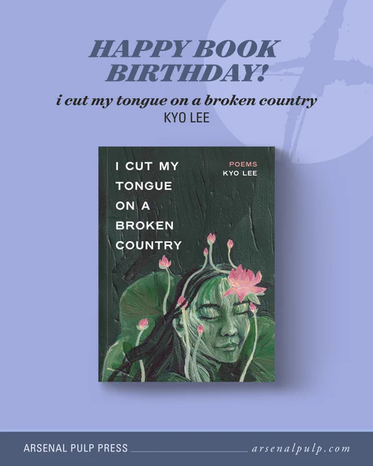 The cover of the book "i cut my tongue on a broken country" by Kyo Lee, with stacked text above reading, "Happy book birthday!", along with the book title and author's name. Below, footer text lists the publisher, Arsenal Pulp Press, and their website, arsenal pulp dot com. On the book cover, the face of a Korean girl is embraced by blossoming lotus flowers. Her face and hair are made up of the plant stems. The girl’s eyes are closed, and she has a peaceful expression. Behind her is a dark green backdrop that resembles a painted wall. In the top left corner is the book title, “i cut my tongue on a broken country,” and in the top right corner is the word, “Poems,” and the author’s name, “Kyo Lee.” The cover is illustrated in a hand-painted style with an overall colour cast of green and pink.