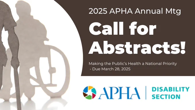 A silhouette image of a person seated in a wheelchair and a person standing using a cane.  Text says 2025 APHA Annual Meeting Call for Abstracts Making the Public's Health a National Priority. Due March 28, 2025. APHA Disability Section logo