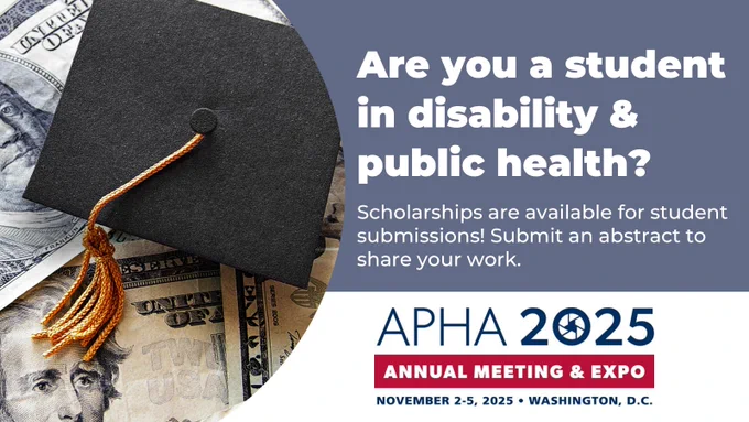 The image is an advertisement for student scholarships related to disability and public health. It features a close-up of a black graduation cap with a gold tassel resting on U.S. currency. The background is divided into two sections: the left side contains the graduation cap and money, while the right side has a solid blue background with white text.

The text reads: "Are you a student in disability & public health?"
"Scholarships are available for student submissions! Submit an abstract to share your work."

Below, the event details are highlighted:
"APHA 2025 Annual Meeting & Expo"
"November 2-5, 2025 • Washington, D.C."