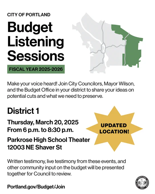 Map of the City Council District 1. City of Portland. Budget Listening Sessions. Fiscal Year 2025-2026. Make Your Voice heard! Join City Councilors, Mayor Wilson and the Budget Office in your district to share your ideas on potential cuts and what we need to preserve. District 1. Thursday March, 20, 2025 from 6 p.m. to 8:30 p.m. Updated location! Parkrose High School Theater 12003 NE Shaver St. Written Testimony, live testimony from these events, and other community input on the budget will be presented together for Council to review. Portland.gov/Budget/Join.