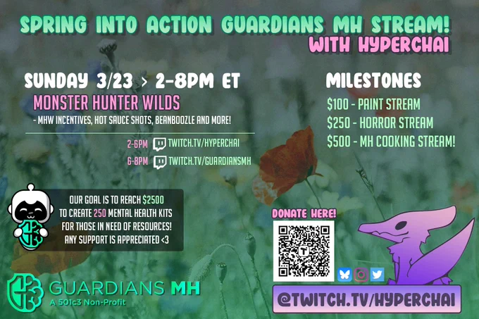 A graphic flyer, with top header text in green gradient stating "SPRING INTO ACTION GUARDIANS MH STREAM!" Below that is light pink text stating "WITH HYPERCHAI".
"SUNDAY 3/23 > 2-8PM ET" / "MONSTER HUNTER WILDS" / "MHW Incentives, hot sauce shots, beanboozle and more!"
"2-6PM" Twitch Icon "Twitch.tv/HyperChai"
"6-8PM" Twitch Icon "Twitch.tv/GuardiansMH"

"MILESTONES" / "$100- Paint Stream" / "$250 - Horror Stream" / "$500 - MH Cooking Stream!"

The GuardiansMH RTS bot mascot image has a blurb next to it stating "Our goal is to reach $2500 to create 250 mental health kits for those in need of resources! Any support is appreciated <3"

Below that is the GuardiansMH (A 501c3 Non-Profit) logo, and to the right is a QR code for donating, my stream logo which is a purple pterosaur, and bluesky, instagram and twitter logos above text that says "@Twitch.tv/HYPERCHAI"