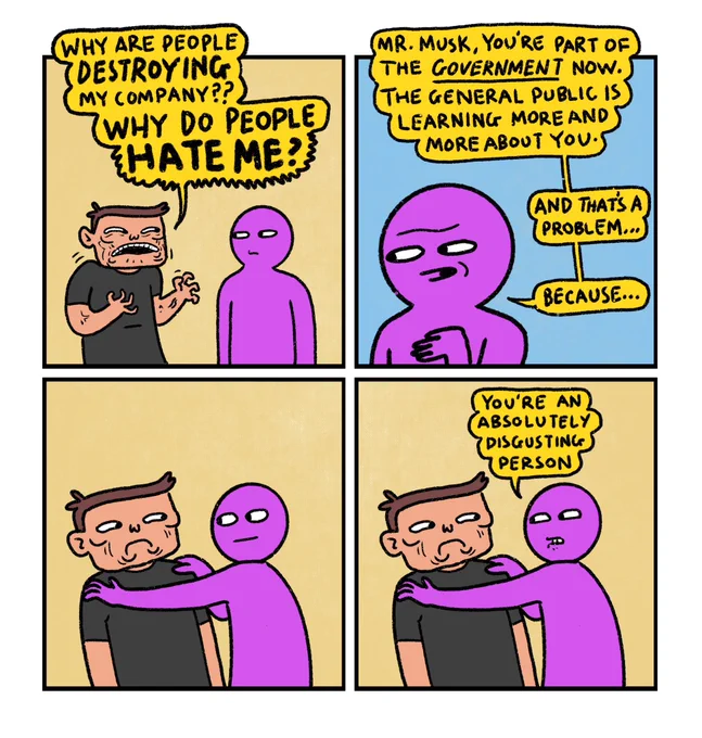 4 panel comic

Panel 1: 
Elon Musk having a conversation with Purple Guy.
Elon (very mad): Why are people destroying my company? Why do people HATE ME?

Panel 2: 
Close up of Purple Guy saying: Mr. Musk, you’re part of the government now. The general public is learning more and more about you. And that’s a problem… because…

Panel 3: 
Purple Guy rests his hands on Musk’s shoulders like he’s about to comfort him

Panel 4: 
Purple Guy: You’re an absolutely disgusting person