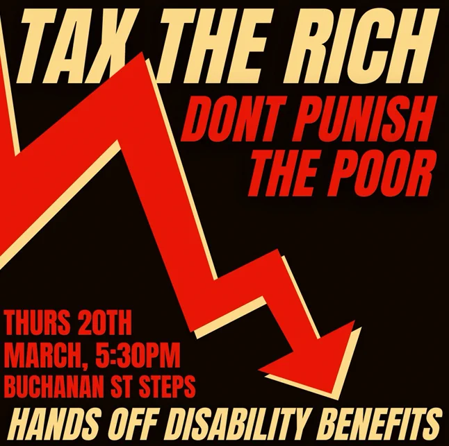 Graphic advertising a demonstration against cuts to disability benefits. It reads "tax the rich don't punish the poor - hands of disability benefits". There is a drawing of an arrow pointing downwards. The details of the demonstration are given for Thursday 20th March at 5.30pm at the steps at the top of Buchanan Street at the Concert Hall.