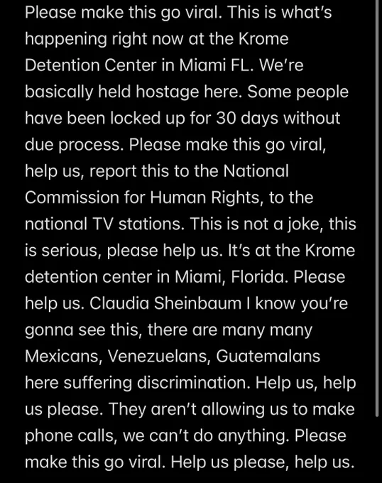 Please make this go viral. This is what’s happening right now at the Krome Detention Center in Miami FL. We’re basically held hostage here. Some people have been locked up for 30 days without due process. Please make this go viral, help us, report this to the National Commission for Human Rights, to the national TV stations. This is not a joke, this is serious, please help us. It’s at the Krome detention center in Miami, Florida. Please help us. Claudia Sheinbaum I know you’re gonna see this, there are many many Mexicans, Venezuelans, Guatemalans here suffering discrimination. Help us, help us please. They aren’t allowing us to make phone calls, we can’t do anything. Please make this go viral. Help us please, help us.
