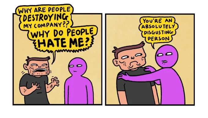 2 panel version of the previous comic

Panel 1: 
Elon Musk having a conversation with Purple Guy.
Elon (very mad): Why are people destroying my company? Why do people HATE ME?

Panel 2:
Purple Guy: You’re an absolutely disgusting person