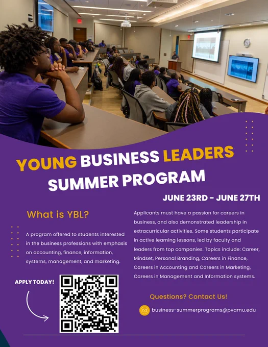 The Young Business Leaders (YBL) Summer Program is a week-long residential program designed to introduce talented high school students to the field of business and career options. Students are challenged to solve problems using basic business principles taught in the program by PVAMU business faculty and through interaction with business students. Enriching presentations, experiential learning exercises, and projects inspire and motivate students to aspire to careers in marketing, accounting, entrepreneurship, management, finance, and information systems.

Program Dates: June 22 – 27, 2025
Grades: 9th – 11th grade
Cost: $500
Application Deadline: April 30, 2025 | 
Program Coordinator: Dr. Carolyn S. Davis, 936-261-3571, cadavis@pvamu.edu
For more information, please email: business-summerprograms@pvamu.edu
