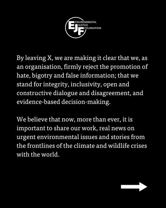 By leaving X, we are making it clear that we, as an organisation, firmly reject the promotion of hate, bigotry and false information; that we stand for integrity, inclusivity, open and constructive dialogue and disagreement, and evidence-based decision-making.

We believe that now, more than ever, it is important to share our work, real news on urgent environmental issues and stories from the frontlines of the climate and wildlife crises with the world. 
