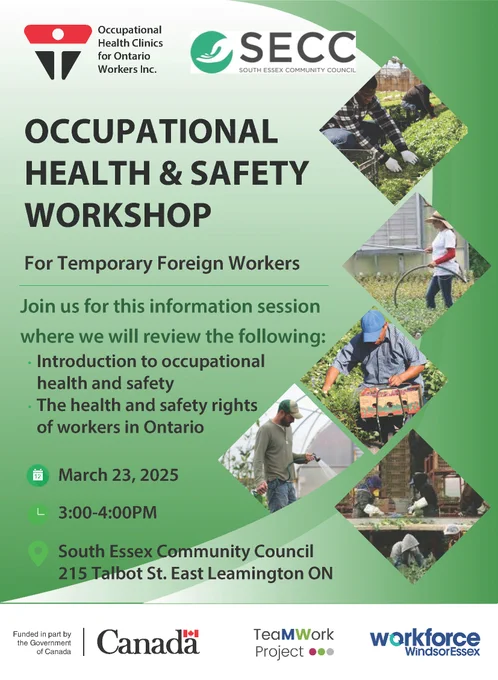 Occupational Health Clinics for Ontario Workers Inc. 
SECC South Essex Community Council

OCCUPATIONAL HEALTH & SAFETY WORKSHOP
For Temporary Foreign Workers

Join us for this information session where we will review the following:
 - Introduction to occupational health and safety
 - The health and safety rights of workers in Ontario

March 23, 2025
3:00-4:00PM
South Essex Community Council
215 Talbot St. East Leamington ON