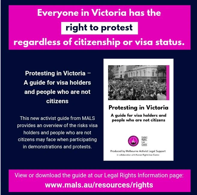 Everyone in Victoria has the right to protest regardless of citizenship or visa status. Protesting in Victoria – A guide for visa holders and people who are not citizens. This new activist guide from MALS provides an overview of the risks visa holders and people who are not citizens may face when participating
in demonstrations and protests. View or download the guide at our Legal Rights Information page: www.mals.au/resources/rights