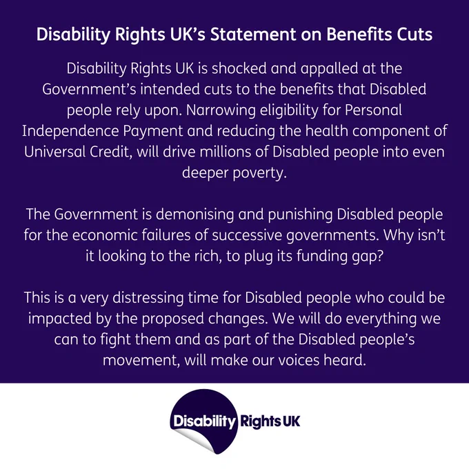 Disability Rights UK is shocked and appalled at the Government’s intended cuts to the benefits that Disabled people rely upon. Narrowing eligibility for Personal Independence Payment and reducing the health component of Universal Credit, will drive millions of Disabled people into even deeper poverty.

The Government is demonising and punishing Disabled people for the economic failures of successive governments. Why isn’t it looking to the rich, to plug its funding gap?

This is a very distressing time for Disabled people who could be impacted by the proposed changes. We will do everything we can to fight them and as part of the Disabled people’s movement, will make our voices heard.