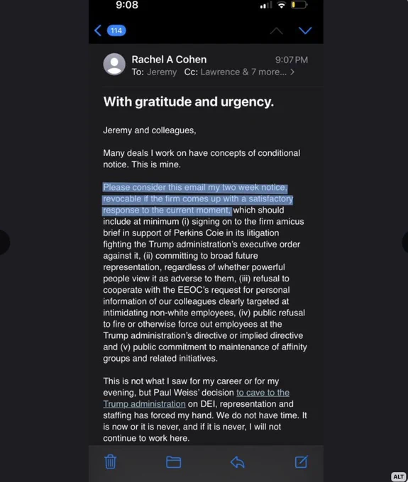 Jeremy and colleagues, Many deals I work on have concepts of conditional
notice. This is mine. Please consider this email my two week notice, revocable if the firm comes up with a satisfactory response to the current moment, which should include at minimum (i) signing on to the firm amicus brief in support of Perkins Coie in its litigation fighting the Trump administration's executive order against it, ii) committing to broad future representation, regardless of whether powerful people view it as adverse to them, (iii) refusal to cooperate with the EEOC's request for personal information of our colleagues clearly targeted at intimidating non-white employees, (iv) public refusal to fire or otherwise force out employees at the Trump administration's directive or implied directive and (v) public commitment to maintenance of affinity
groups and related initiatives. This is not what I saw for my career or for my evening, but Paul Weiss' decision to cave to the Trump administration...
