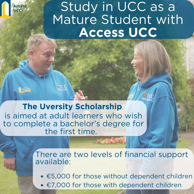 study at ucc as a mature student with access ucc. The uversity scholarship scheme is aimed at adult learners who wish to complete a bachelors degree for the first time. there are two levels of financial support available - €5,000 for those without dependent children, €7,000 for those with dependent children.