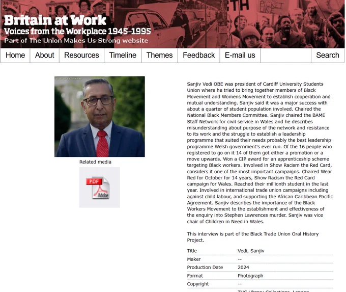 Sanjiv Vedi OBE was president of Cardiff University Students Union where he tried to bring together members of Black Movement and Womens Movement to establish cooperation and mutual understanding. Sanjiv said it was a major success with about a quarter of student population involved. Chaired the National Black Members Committee. Sanjiv chaired the BAME Staff Network for civil service in Wales and he describes misunderstanding about purpose of the network and resistance to its work and the struggle to establish a leadership programme that suited their needs probably the best leadership programme Welsh government's ever run. Of the 16 people who registered to go on it 14 of them got either a promotion or a move upwards. Won a CIP award for an apprenticeship scheme targeting Black workers. Involved in Show Racism the Red Card, considers it one of the most important campaigns. Chaired Wear Red for October for 14 years, Show Racism the Red Card campaign for Wales. Reached their millionth st