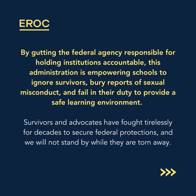 A dark blue background with white and yellow text. "EROC" is in yellow at the top. The text warns that eliminating the Department of Education will allow schools to ignore survivors, bury sexual misconduct reports, and fail in their responsibility to maintain a safe learning environment. The final statement affirms that survivors and advocates have fought hard for protections and will not stand by as they are taken away. Three yellow arrows (>>>) are at the bottom right.