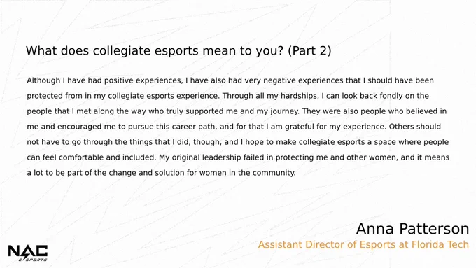 What does collegiate esports mean to you? pt 2
Although I have had positive experiences, I have also had very negative experiences that I should have been protected from in my collegiate esports experience. Through all my hardships, I can look back fondly on the people that I met along the way who truly supported me and my journey. They were also people who believed in me and encouraged me to pursue this career path, and for that I am grateful for my experience. Others should not have to go through the things that I did, though, and I hope to make collegiate esports a space where people can feel comfortable and included. My original leadership failed in protecting me and other women, and it means a lot to be part of the change and solution for women in the community. 