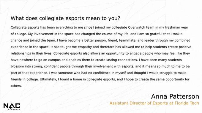 What does collegiate esports mean to you?
Collegiate esports has been everything to me since I joined my collegiate OW team in my freshman year of college. My involvement in the space has changed the course of my life & I'm so grateful that I took a chance & joined the team. I have become a better person/friend/teammate/leader thru my combined experience in the space. It has taught me empathy & has allowed me to help students create positive relationships in their lives. Collegiate esports also allows an opportunity to engage people who may feel like they have nowhere to go on campus & enables them to create lasting connections. I have seen many students blossom into strong confident people through their involvement with esports & it means so much to me to be part of that experience. I was someone who had no confidence in myself & thought I would struggle to make friends in college. Ultimately I found a home in collegiate esports & I hope to create the same opportunity for others.
