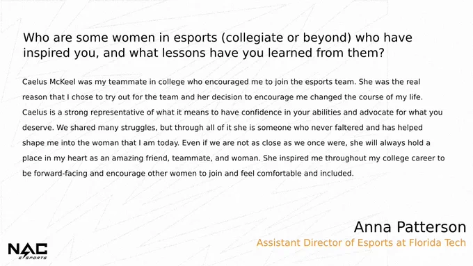 Who are some women in esports who have inspired you & what lessons have you learned from them?

Caelus McKeel was my teammate in college who encouraged me to join the esports team. She was the real reason that I chose to try out for the team and her decision to encourage me changed the course of my life. Caelus is a strong representative of what it means to have confidence in your abilities and advocate for what you deserve. We shared many struggles, but through all of it she is someone who never faltered and has helped shape me into the woman that I am today. Even if we are not as close as we once were, she will always hold a place in my heart as an amazing friend, teammate, and woman. She inspired me throughout my college career to be forward-facing and encourage other women to join and feel comfortable and included. 