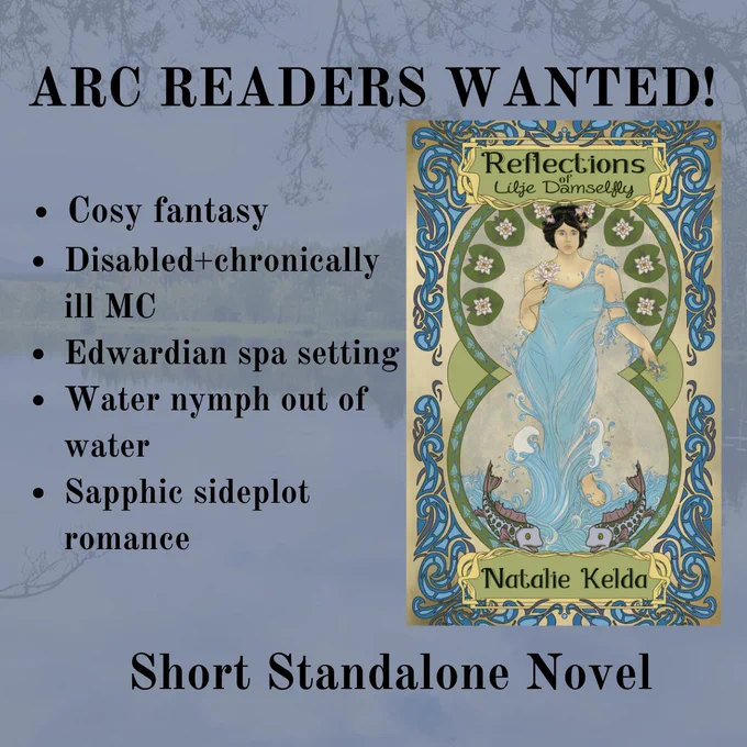 Book graphic with black text and a book cover to the right. Text from top: Arc readers wanted. Cosy fantasy, disabled chronically ill MC, Edwardian spa setting, water nymph out of water, sapphic sideplot romance. Short standalone novel. Book cover in an art nouveau style with the title: Reflections of Lilje Damselfly by Natalie Kelda and features a woman holding a water lily in one hand. She’s dressed in a blue water dress with water swirling around her arm and the hand that doesn’t hold the lily. Beneath her feet are two fish. Around the woman is a set of circles with the top half lined with water lilies and their lily pads. Around the scene is a swirling pattern in 3 tones of blue.