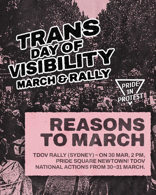 TRANS DAY OF VISIBILITY: MARCH & RALLY – NATIONAL DAY OF ACTION!

REASONS TO MARCH!

Pride in Protest’s Trans Day of Visibility rally is happening on the 30th of March, from 2 pm, at Pride Square (or Newtown Hub), in Newtown. 

National actions for Trans Day of Visibility are pinned on our Instagram page, and are happening on the 30th, and 31st of March – the international date for Trans Day of Visibility.