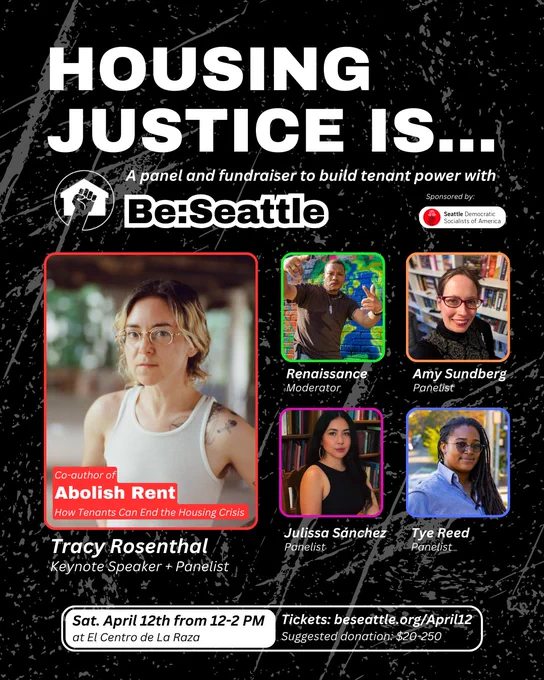 A promotional graphic for an event titled “Housing Justice Is… A panel and fundraiser to build tenant power with Be:Seattle.” The event is sponsored by Seattle Democratic Socialists of America.

The graphic features five speakers in individual photos with colored borders:

Tracy Rosenthal (Keynote Speaker   Panelist), labeled as the co-author of Abolish Rent: How Tenants Can End the Housing Crisis

Renaissance (Moderator)

Amy Sundberg (Panelist)

Julissa Sánchez (Panelist)

Tye Reed (Panelist)

Event details at the bottom:

Date and time: Saturday, April 12th from 12–2 PM

Location: El Centro de La Raza

Tickets: beseattle.org/April12

Suggested donation: $20–$250

The background is black with white splatters and textures. The Be:Seattle logo and a raised fist inside a house icon appear under the title.