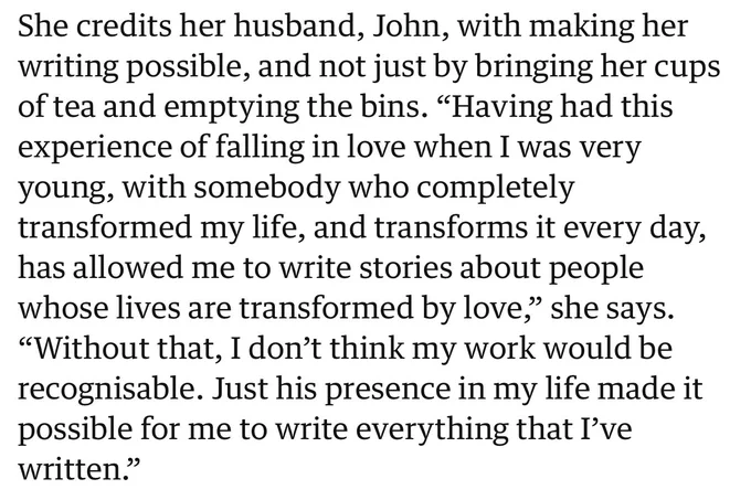 She credits her husband, John, with making her writing possible, and not just by bringing her cups of tea and emptying the bins. “Having had this experience of falling in love when I was very young, with somebody who completely transformed my life, and transforms it every day, has allowed me to write stories about people whose lives are transformed by love,” she says. “Without that, I don’t think my work would be recognisable. Just his presence in my life made it possible for me to write everything that I’ve written.”