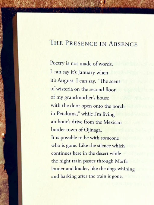 The Presence in Absence

Poetry is not made of words.
I can say it’s January when
it’s August. I can say, “The scent
of wisteria on the second floor
of my grandmother’s house
with the door open onto the porch
in Petaluma,” while I’m living
an hour’s drive from the Mexican
border town of Ojinaga.
It is possible to be with someone
who is gone. Like the silence which
continues here in the desert while
the night train passes through Marfa
louder and louder, like the dogs whining
and barking after the train is gone.