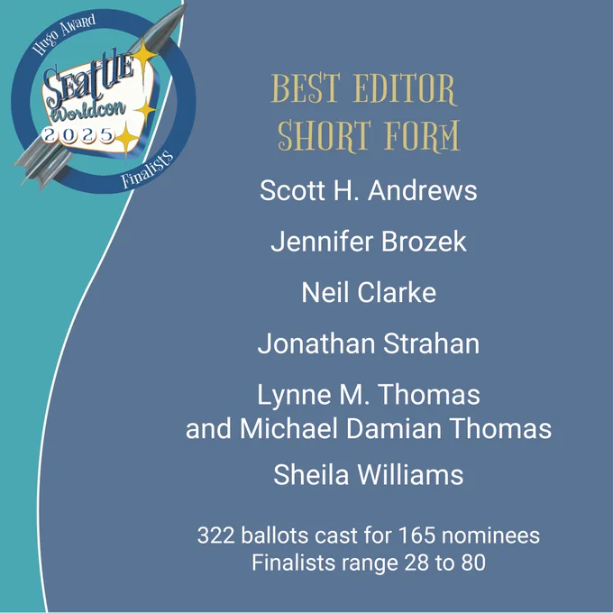 BEST EDITOR
SHORT FORM
Scott H. Andrews
Jennifer Brozek
Neil Clarke
Jonathan Strahan
Lynne M. Thomas
and Michael Damian Thomas
Sheila Williams
322 ballots cast for 165 nominees
Finalists range 28 to 80