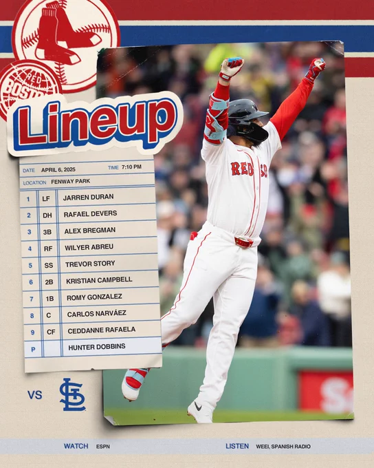 April 6 lineup versus Cardinals-Game 2: Jarren Duran left field, Rafaela Devers designated hitter, Alex Bregman third baseman, Wilyer Abreu right field, Trevor Story shortstops, Campbell second baseman, Romy Gonzalez first baseman, Carlos Narváez catcher, Ceddanne Rafaela center fielder, Hunter Dobbins pitcher

Watch on ESPN at 7:10PM, listen on WEEI and Spanish Radio. 

7:10 first pitch 