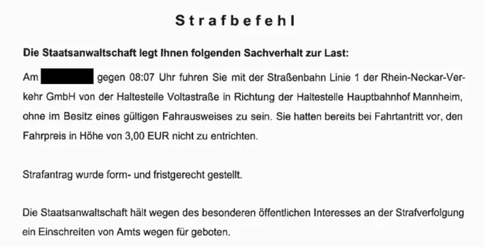 Foto vom Strafbefehl 

Strafbefehl
Die Staatsanwaltschaft legt Ihnen folgenden Sachverhalt zur Last:

Am *geschwärzt* gegen 08:07 Uhr fuhren Sie mit der Straßenbahn Linie 1 der Rhein-Neckar-Ver-
kehr GmbH von der Haltestelle Voltastraße in Richtung der Haltestelle Hauptbahnhof Mannheim, ohne im Besitz eines gültigen Fahrausweises zu sein. Sie hatten bereits bei Fahrtantritt vor, den
Fahrpreis in Höhe von 3,00 EUR nicht zu entrichten.
Strafantrag wurde form- und fristgerecht gestellt.
Die Staatsanwaltschaft hält wegen des besonderen öffentlichen Interesses an der Strafverfolgung
ein Einschreiten von Amts wegen für geboten.
