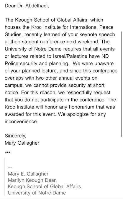 Dear Dr. Abdelhadi,



The Keough School of Global Affairs, which houses the Kroc Institute for International Peace Studies, recently learned of your keynote speech at their student conference next weekend. The University of Notre Dame requires that all events or lectures related to Israel/Palestine have ND Police security and planning.  We were unaware of your planned lecture, and since this conference overlaps with two other annual events on campus, we cannot provide security at short notice. For this reason, we respectfully request that you do not participate in the conference. The Kroc Institute will honor any honorarium that was awarded for this event. We apologize for any inconvenience. 



Sincerely,

Mary Gallagher


--
Mary E. Gallagher
Marilyn Keough Dean
Keough School of Global Affairs
University of Notre Dame