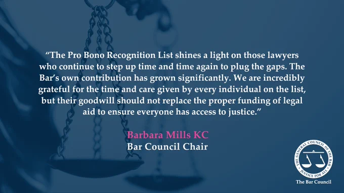 Image featuring a quote about the Pro Bono Recognition List by Barbara Mills KC, Chair of the Bar Council, set against a backdrop of a justice scales. In the bottom right hand corner is a Bar Council logo.

The quote reads: “The Pro Bono Recognition List shines a light on those lawyers who continue to step up time and time again to plug the gaps. The Bar’s own contribution has grown significantly. We are incredibly grateful for the time and care given by every individual on the list, but their goodwill should not replace the proper funding of legal aid to ensure everyone has access to justice.”

