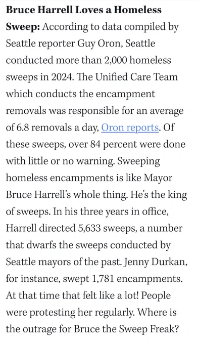 Bruce Harrell Loves a Homeless Sweep: According to data compiled by Seattle reporter Guy Oron, Seattle conducted more than 2,000 homeless sweeps in 2024. The Unified Care Team which conducts the encampment removals was responsible for an average of 6.8 removals a day, Oron reports. Of these sweeps, over 84 percent were done with little or no warning. Sweeping homeless encampments is like Mayor Bruce Harrell's whole thing. He's the king of sweeps. In his three years in office, Harrell directed 5,633 sweeps, a number that dwarfs the sweeps conducted by Seattle mayors of the past. Jenny Durkan, for instance, swept 1,781 encampments. At that time that felt like a lot! People were protesting her regularly. Where is the outrage for Bruce the Sweep Freak? 
