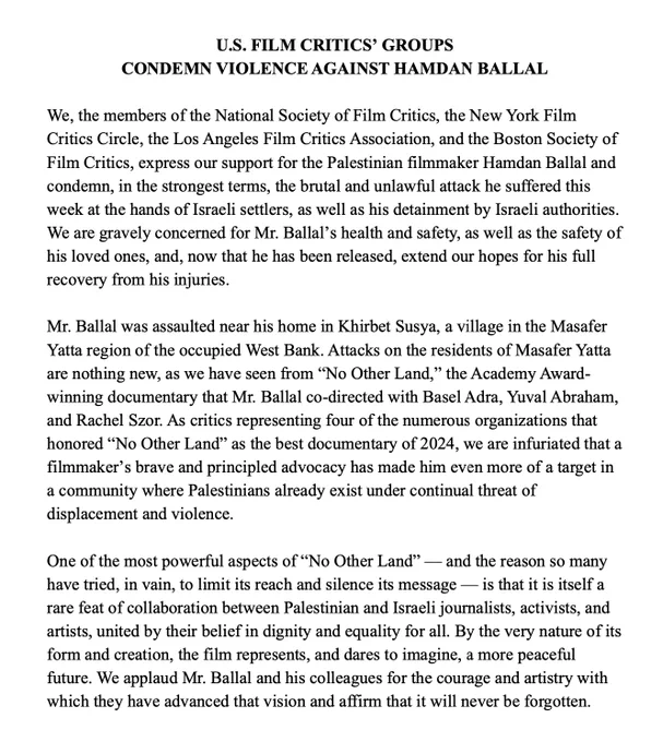 U.S. FILM CRITICS’ GROUPS  CONDEMN VIOLENCE AGAINST HAMDAN BALLAL

We, the members of the National Society of Film Critics, the New York Film Critics Circle, the Los Angeles Film Critics Association, and the Boston Society of Film Critics, express our support for the Palestinian filmmaker Hamdan Ballal and condemn, in the strongest terms, the brutal and unlawful attack he suffered this week at the hands of Israeli settlers, as well as his detainment by Israeli authorities. We are gravely concerned for Mr. Ballal’s health and safety, as well as the safety of his loved ones, and, now that he has been released, extend our hopes for his full recovery from his injuries.