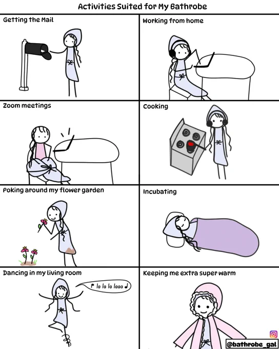 Graphic titled "Activities Suited for My Bathrobe". Each of the following is illustrated with Bathrobe Gal performing the activity wearing her bathrobe: 1. Getting the Mail. 2. Working from Home. 3. Zoom Meetings (*in the image Bathrobe Gal has pulled her robe down so it's around her waist; it looks to the Zoom camera like she's just wearing her pink dress). 4. Cooking. 5. Poking around my flower garden. 6. Incubating. 7. Dancing in my living room. 8. Keeping super warm (*Bathobe Gal has her bathrobe on under her coat.)
