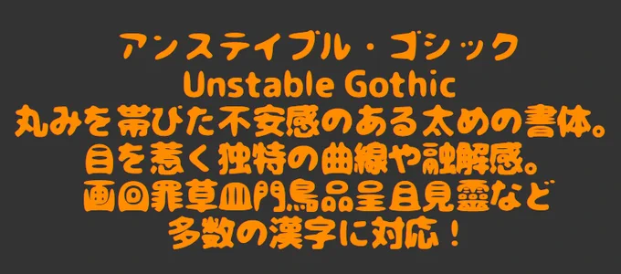 アンステイブル・ゴシック
Unstable Gothic
丸みを帯びた不安感のある太めの書体。目を惹く独特の曲線や融解感。多数の漢字に対応！