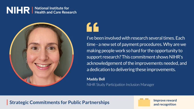 NIHR. "I’ve been involved with research several times. Each time - a new set of payment procedures. Why are we making people work so hard for the opportunity to support research? This commitment shows NIHR's acknowledgement of the improvements needed, and a dedication to delivering these improvements." - Maddy Bell, NIHR Study Participation Inclusion Manager. Strategic Commitments for Public Partnerships: Improve reward and recognition.