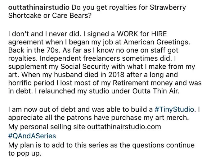outtathinairstudio Do you get royalties for Strawberry Shortcake or Care Bears?

I don't and I never did. I signed a WORK for HIRE agreement when I began my job at American Greetings.

Back in the 70s. As far as I know no one on staff got royalties. Independent freelancers sometimes did. 

I supplement my Social Security with what I make from my art. When my husband died in 2018 after a long and horrific period I lost most of my Retirement money and was in debt. I relaunched my studio under Outta Thin Air.

I am now out of debt and was able to build a #TinyStudio. I appreciate all the patrons have purchase my art merch.

My personal selling site outtathinairstudio.com
#QAndASeries

My plan is to add to this series as the questions continue to pop up.