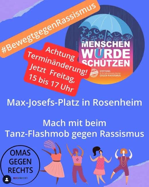 #Bewegtgegen Rassismus

30

MENSCHEN WURDE SCHUTZEN

Achtung Terminänderung! Jetzt Freitag, 15 bis 17 Uhr

STIFTUNG

GEGEN RASSISMUS

Max-Josefs-Platz in Rosenheim

Mach mit beim Tanz-Flashmob gegen Rassismus

OMAS GEGEN RECHTS

.

ROSENHEIM