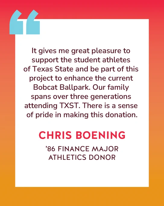 Quote from Chris Boening reading "It gives me great pleasure to support the student athletes of Texas State and be part of this project to enhance the current Bobcat Ballpark. Our family spans over three generations attending TXST. There is a sense of pride in making this donation."