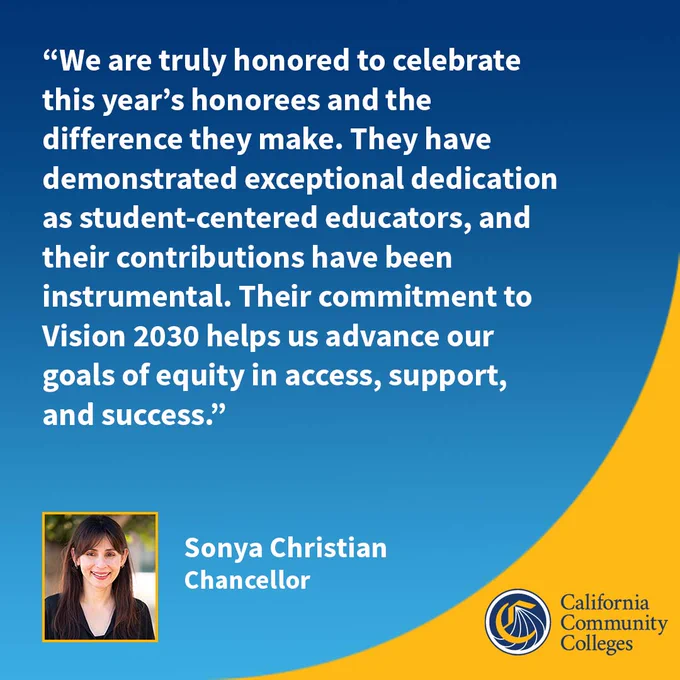 “We are truly honored to celebrate this year’s honorees and the difference they make. They have demonstrated exceptional dedication as student-centered educators, and their contributions have been instrumental. Their commitment to Vision 2030 helps us advance our goals of equity in access, support, and success.”
Sonya Christian Chancellor 
California Community Colleges