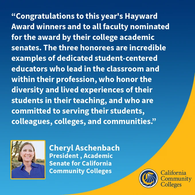 “Congratulations to this year's Hayward Award winners and to all faculty nominated for the award by their college academic senates. The three honorees are incredible examples of dedicated student-centered educators who lead in the classroom and within their profession, who honor the diversity and lived experiences of their students in their teaching, and who are committed to serving their students, colleagues, colleges, and communities.”
Cheryl Aschenbach
President , Academic 
Senate for California 
Community Colleges 
California Community Colleges