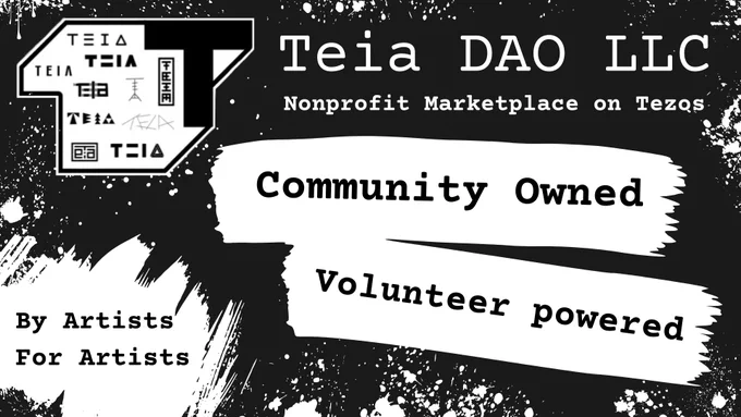 

An infographic poster with a black background and white paint strokes and paint spatter throughout. Title in white text which reads Teia DAO LLC. The subtitle reads Nonprofit Marketplace on Tezos. The Teia logo, itself black and white and shows a Capitalized T with variations of the Teia logo in miniature tucked to the left of the T, rests to the left of the title. Below this is black text on white paint stroke graphic which reads: Community Owned, Volunteer Powered. By Artists For Artists.
