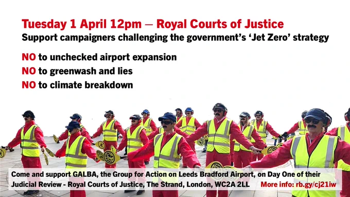 Tuesday 1 April 12pm – Royal Courts of Justice 
Support campaigners challenging the government’s ‘Jet Zero’ strategy
NO to unchecked airport expansion
NO to greenwash and lies
NO to climate breakdown
Come and support GALBA, the Group for Action on Leeds Bradford Airport, on Day One of their Judicial Review - Royal Courts of Justice, The Strand, London, WC2A 2LL      