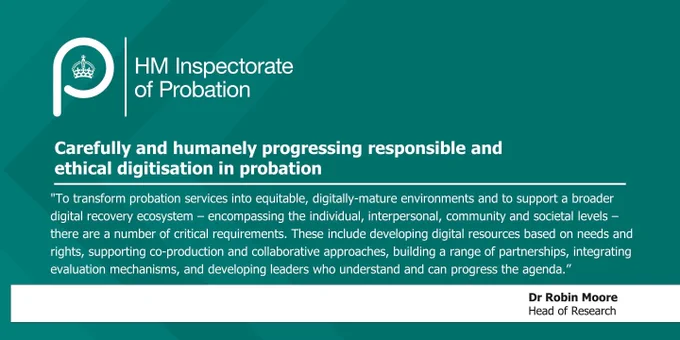 A picture that says the title of the Academic Insight paper "Carefully and humanely progressing responsible and ethical digitisation in probation" with a quote from Dr Robin Moore Head of Research that says, "To transform probation services into equitable, digitally-mature environments and to support a broader digital recovery ecosystem – encompassing the individual, interpersonal, community and societal levels – there are a number of critical requirements. These include developing digital resources based on needs and rights, supporting co-production and collaborative approaches, building a range of partnerships, integrating evaluation mechanisms, and developing leaders who understand and can progress the agenda."