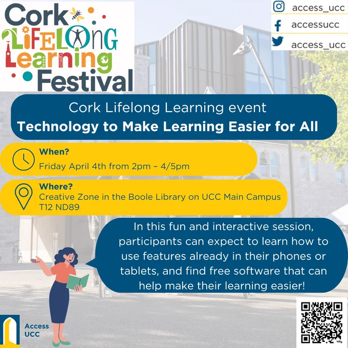 Cork lifelong learning festival event technology to make learning easier for all. When? Friday April 4th 2pm to 4 or 5pm. Where? Creative Zone in the boole library on UCC Main Campus T12 ND89. In this fun and interactive session, participants can expect to learn how to use features already in their phones or tablets and find free software that can help make their learning easier. Image has lifelong learning festival logo in corner, access ucc social media handles, access ucc logo and a qr code for registration. 