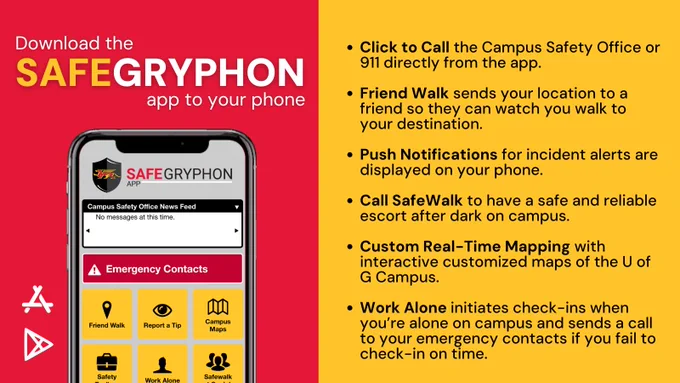 Download the SAFEGRYPHON app to your phone

Click to Call the Campus Safety Office or 911 directly from the app.

Friend Walk sends your location to a friend so they can watch you walk to your destination.

Push Notifications for incident alerts are displayed on your phone.

Call SafeWalk to have a safe and reliable escort after dark on campus.

Custom Real-Time Mapping with interactive customized maps of the U of G Campus.

Work Alone initiates check-ins when you’re alone on campus and sends a call to your emergency contacts if you fail to check-in on time.