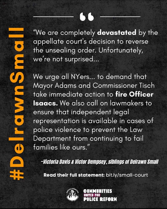 "We are completely devastated by the appellate court's decision to reverse the unsealing order. Unfortunately, we’re not surprised...

We urge all NYers... to demand that Mayor Adams and Commissioner Tisch take immediate action to fire Officer Isaacs. We also call on lawmakers to ensure that independent legal representation is available in cases of police violence to prevent the Law Department from continuing to fail families like ours.”

~Victoria Davis & Victor Dempsey, siblings of Delrawn Small

 Read their full statement at bit.ly/small-court