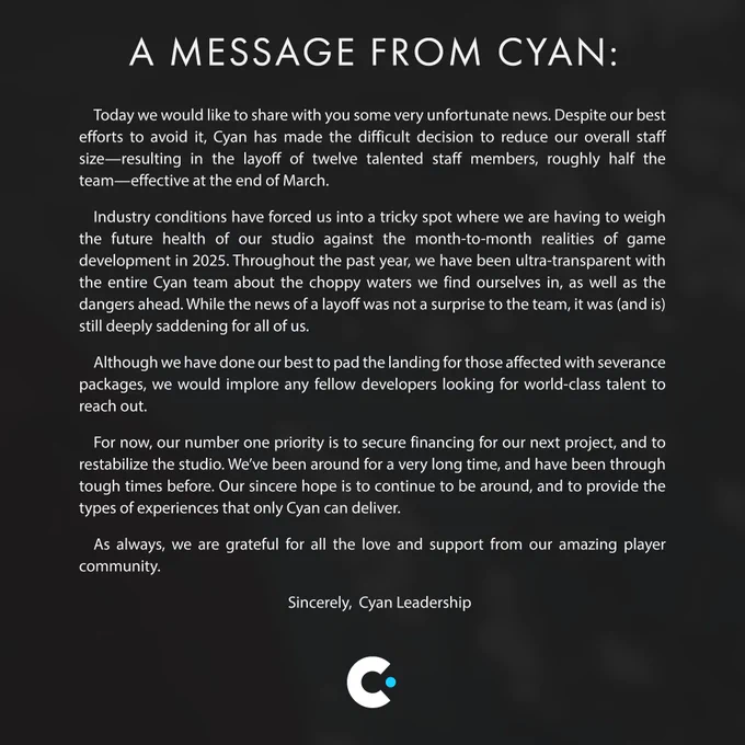 A message from Cyan announcing layoffs due to challenging industry conditions. The statement expresses regret over laying off twelve talented staff members, approximately half the team, effective at the end of March. It emphasizes transparency about financial struggles related to game development timelines, mentions severance packages, appeals to other developers to hire affected staff, and reaffirms a commitment to securing funding and continuing to deliver unique gaming experiences. The message closes with gratitude to their supportive player community.