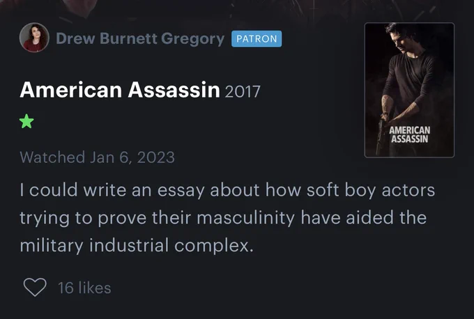 Screenshot of a Letterboxd review of American Assassin (2017):

I could write an essay about how soft boy actors trying to prove their masculinity have aided the military industrial complex.